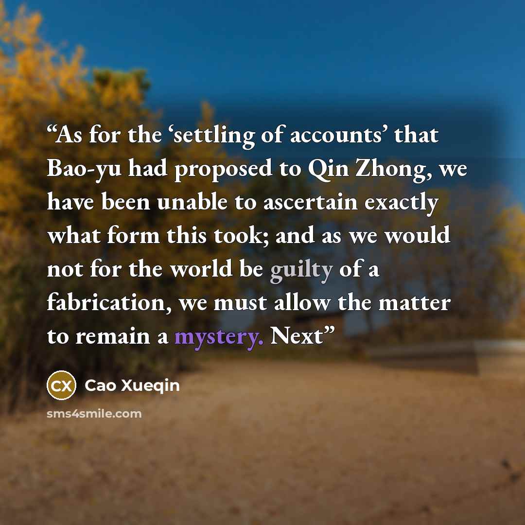 “As for the ‘settling of accounts’ that Bao-yu had proposed to Qin Zhong, we have been unable to ascertain exactly what form this took; and as we would not for the world be guilty of a fabrication, we must allow the matter to remain a mystery. Next” quote by Cao Xueqin