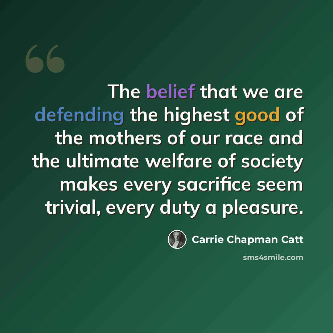 “The belief that we are defending the highest good of the mothers of our race and the ultimate welfare of society makes every sacrifice seem trivial, every duty a pleasure.” quote by Carrie Chapman Catt