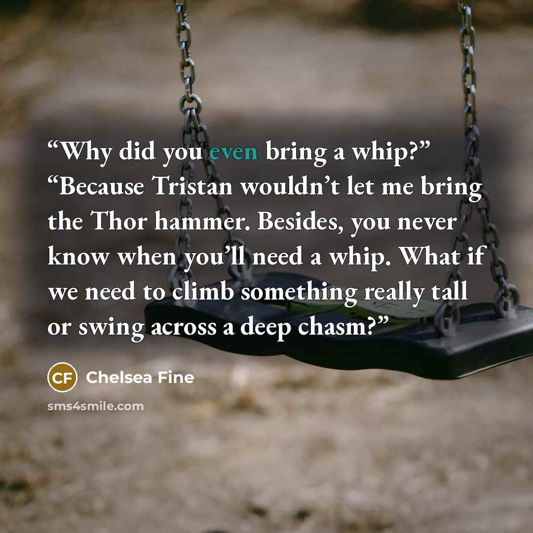 “Why did you even bring a whip?” “Because Tristan wouldn’t let me bring the Thor hammer. Besides, you never know when you’ll need a whip. What if we need to climb something really tall or swing across a deep chasm?” quote by Chelsea Fine