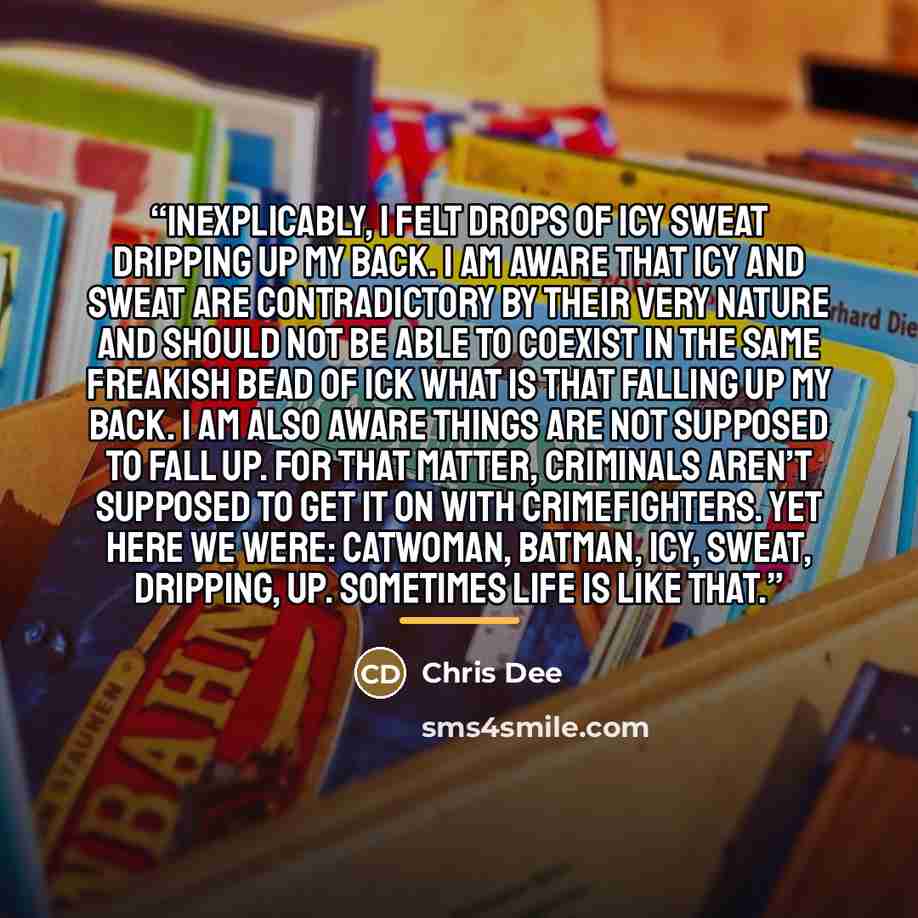 “Inexplicably, I felt drops of icy sweat dripping up my back. I am aware that icy and sweat are contradictory by their very nature and should not be able to coexist in the same freakish bead of ICK WHAT IS THAT falling up my back. I am also aware things are not supposed to fall up. For that matter…” quote by Chris Dee
