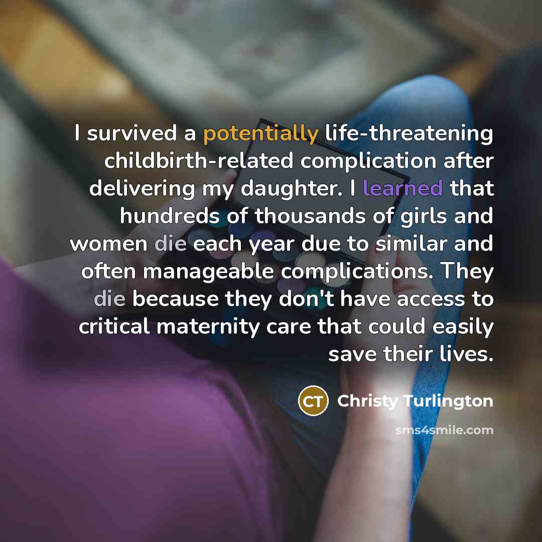 “I survived a potentially life-threatening childbirth-related complication after delivering my daughter. I learned that hundreds of thousands of girls and women die each year due to similar and often manageable complications. They die because they don't have access to critical maternity care that…” quote by Christy Turlington