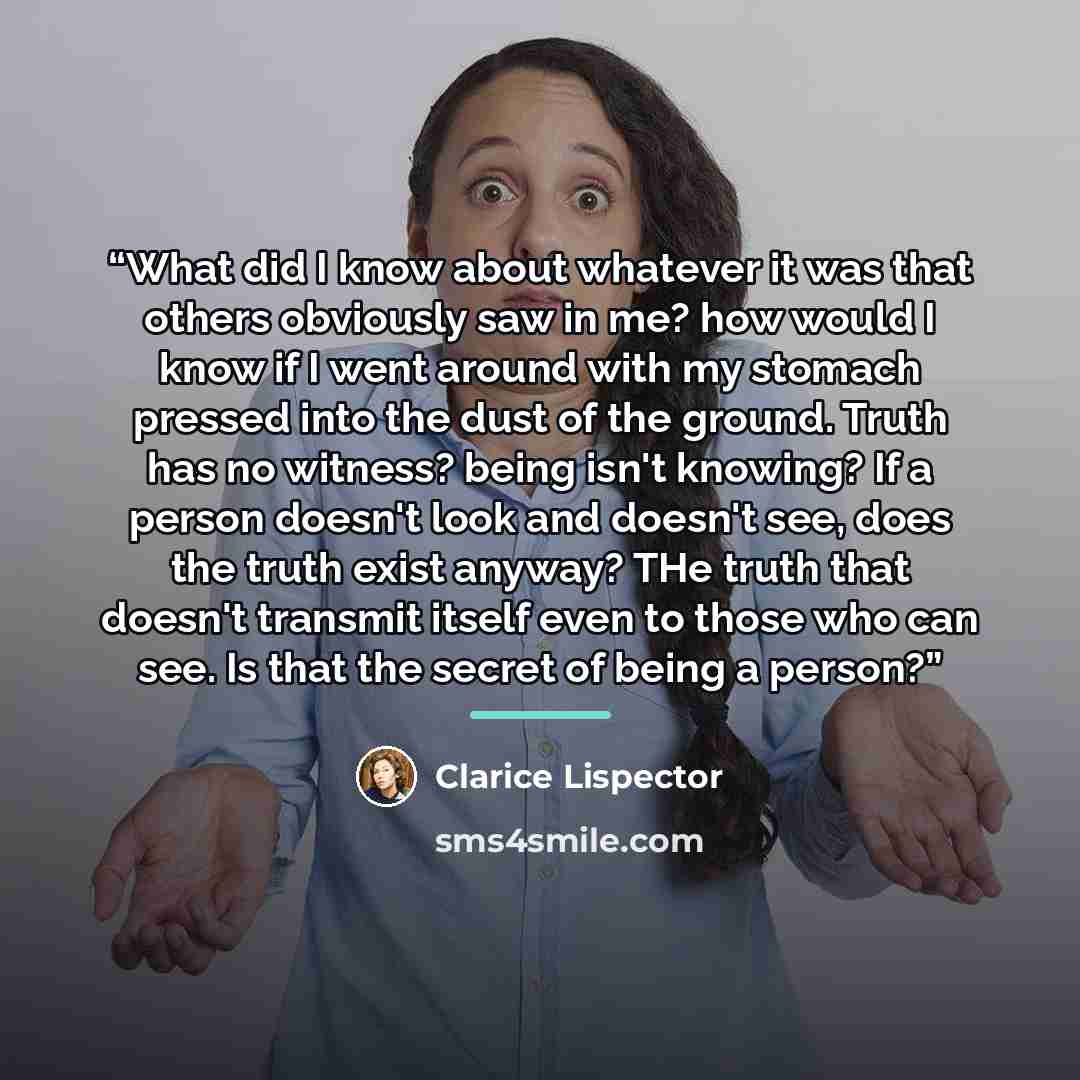 “What did I know about whatever it was that others obviously saw in me? how would I know if I went around with my stomach pressed into the dust of the ground. Truth has no witness? being isn't knowing? If a person doesn't look and doesn't see, does the truth exist anyway? THe truth that doesn't…” quote by Clarice Lispector