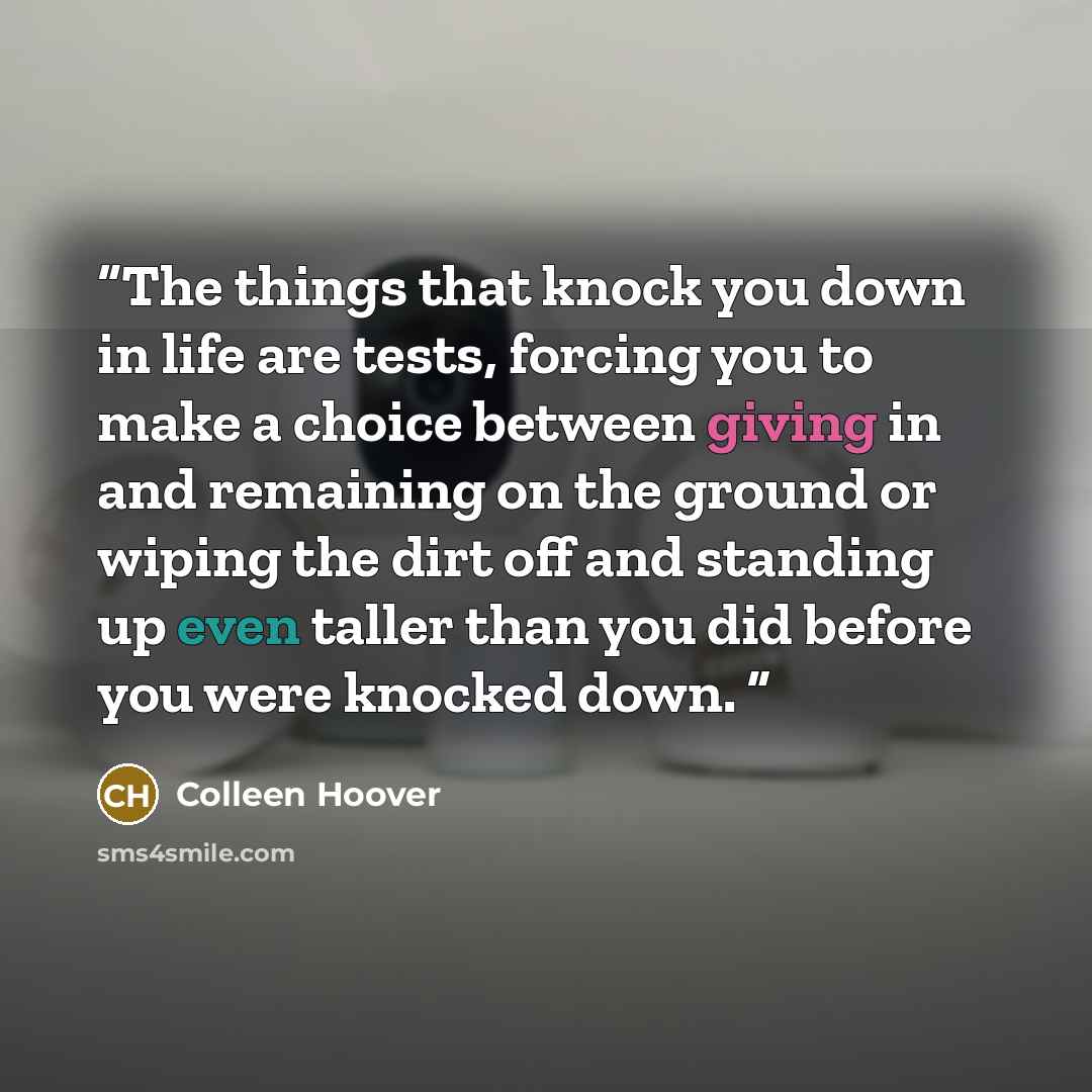 “The things that knock you down in life are tests, forcing you to make a choice between giving in and remaining on the ground or wiping the dirt off and standing up even taller than you did before you were knocked down.” quote by Colleen Hoover