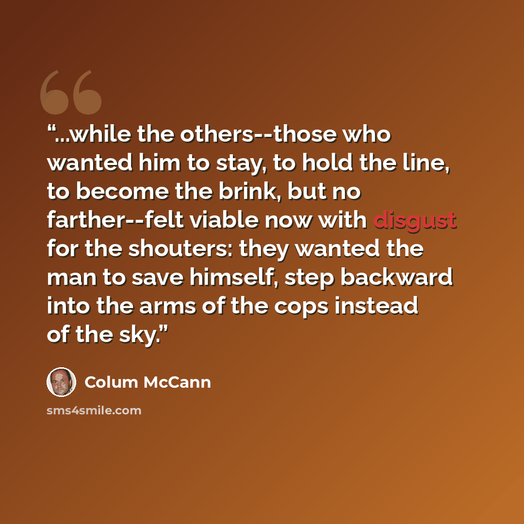 “...while the others--those who wanted him to stay, to hold the line, to become the brink, but no farther--felt viable now with disgust for the shouters: they wanted the man to save himself, step backward into the arms of the cops instead of the sky.” quote by Colum McCann