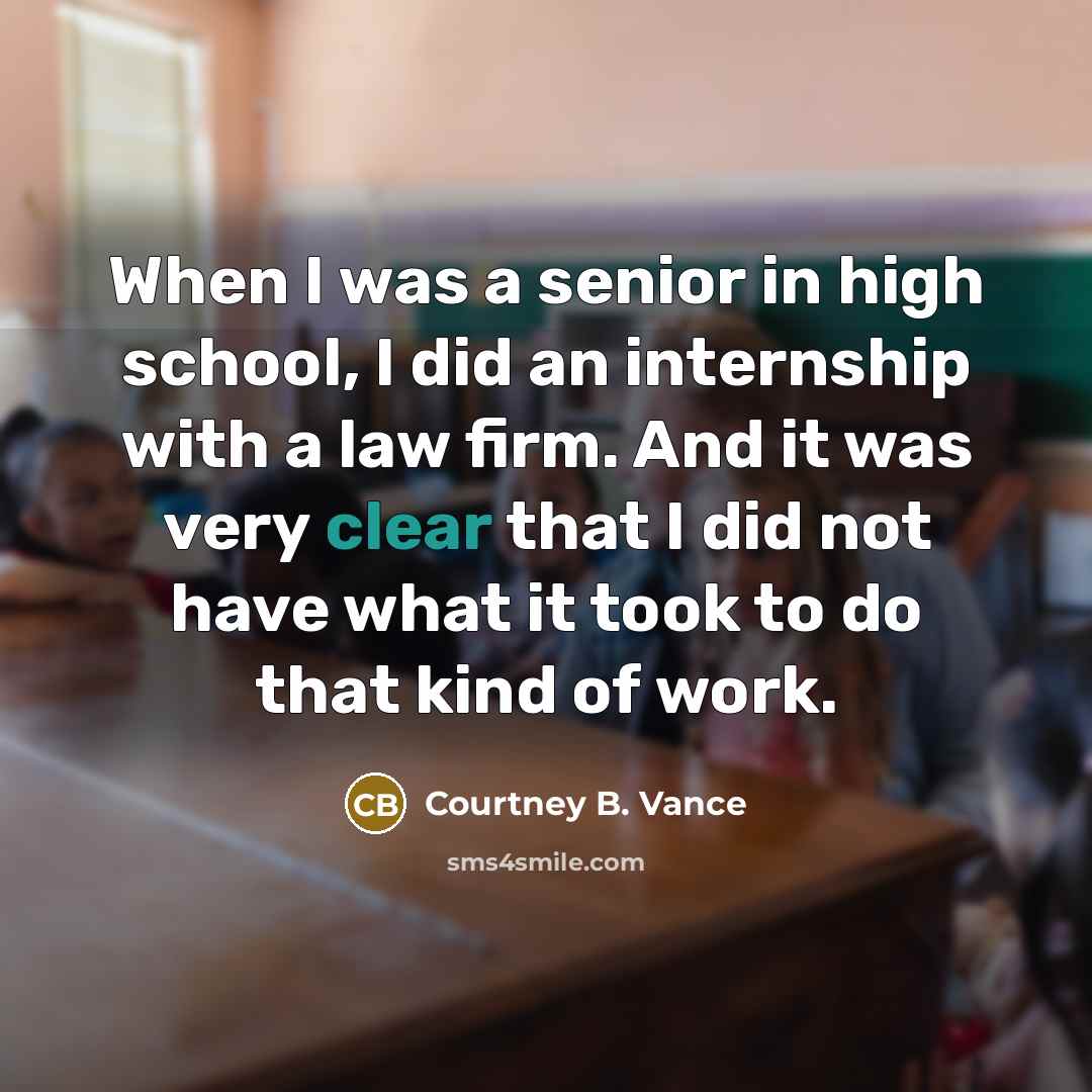 “When I was a senior in high school, I did an internship with a law firm. And it was very clear that I did not have what it took to do that kind of work.” quote by Courtney B. Vance