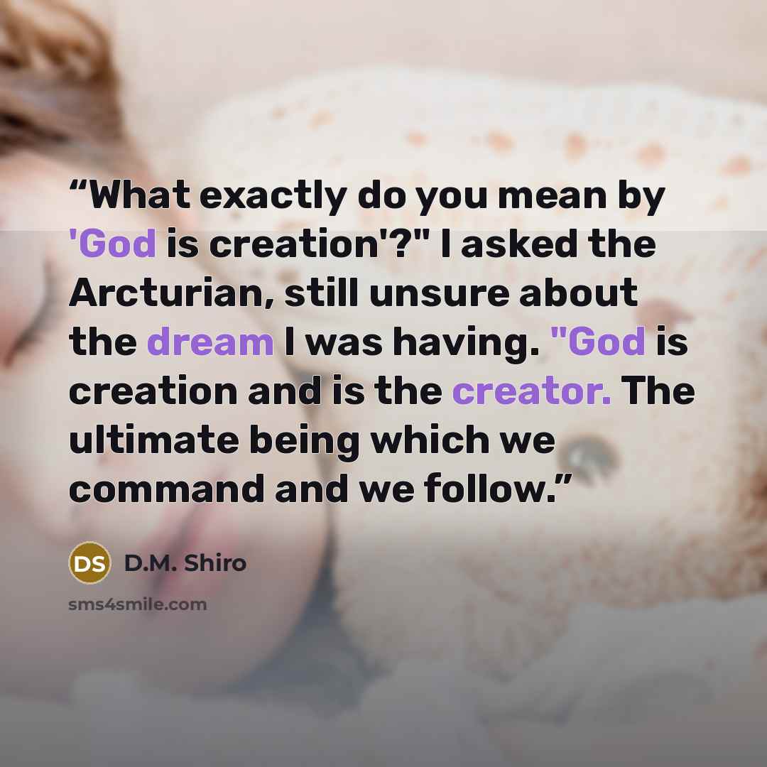 “What exactly do you mean by 'God is creation'?" I asked the Arcturian, still unsure about the dream I was having. "God is creation and is the creator. The ultimate being which we command and we follow.” quote by D.M. Shiro