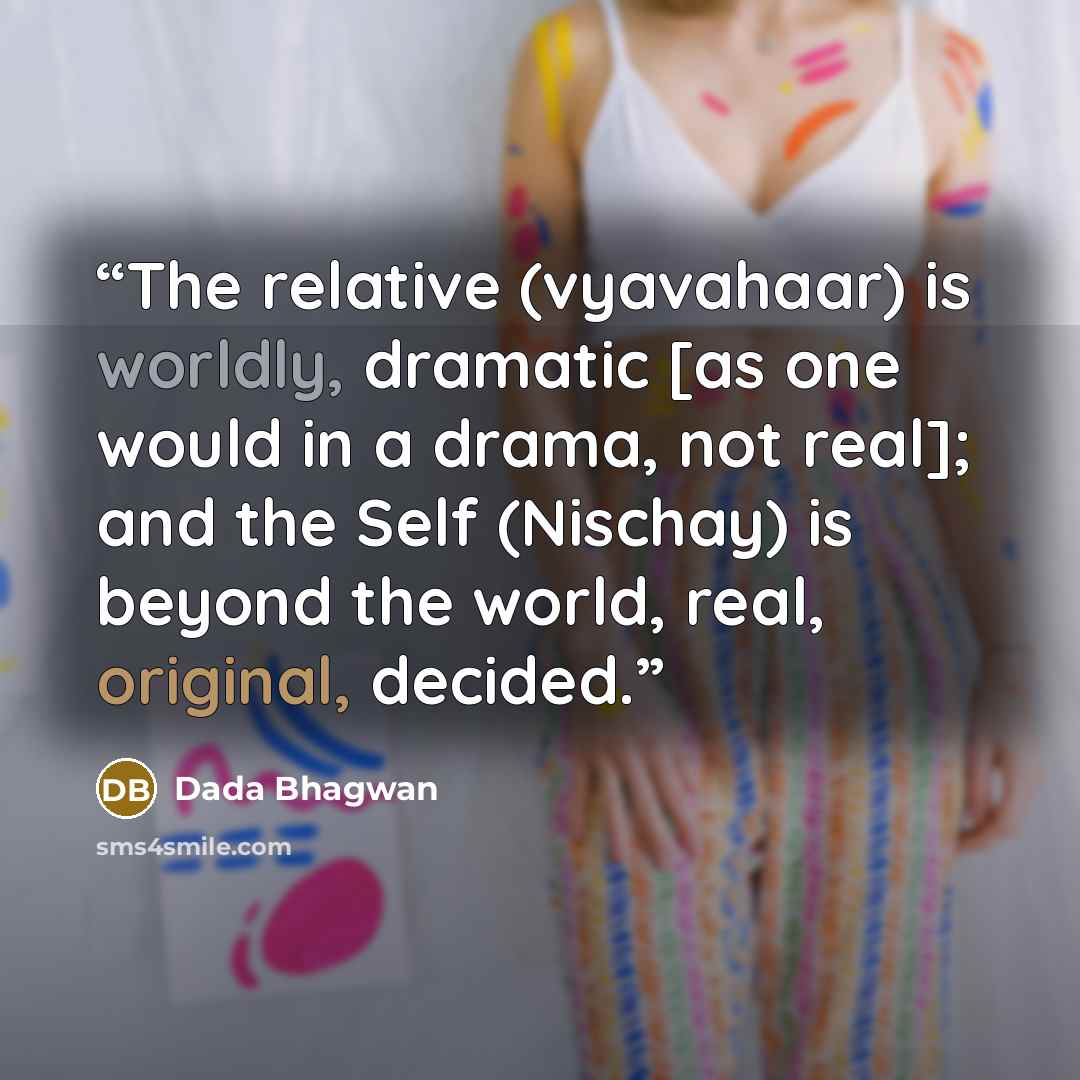 “The relative (vyavahaar) is worldly, dramatic [as one would in a drama, not real]; and the Self (Nischay) is beyond the world, real, original, decided.” quote by Dada Bhagwan