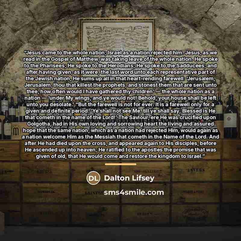 “Jesus came to the whole nation; Israel as a nation rejected him. Jesus, as we read in the Gospel of Matthew, was taking leave of the whole nation. He spoke to the Pharisees; He spoke to the Herodians; He spoke to the Sadducees; and after having given, as it were, the last word unto each…” quote by Dalton Lifsey