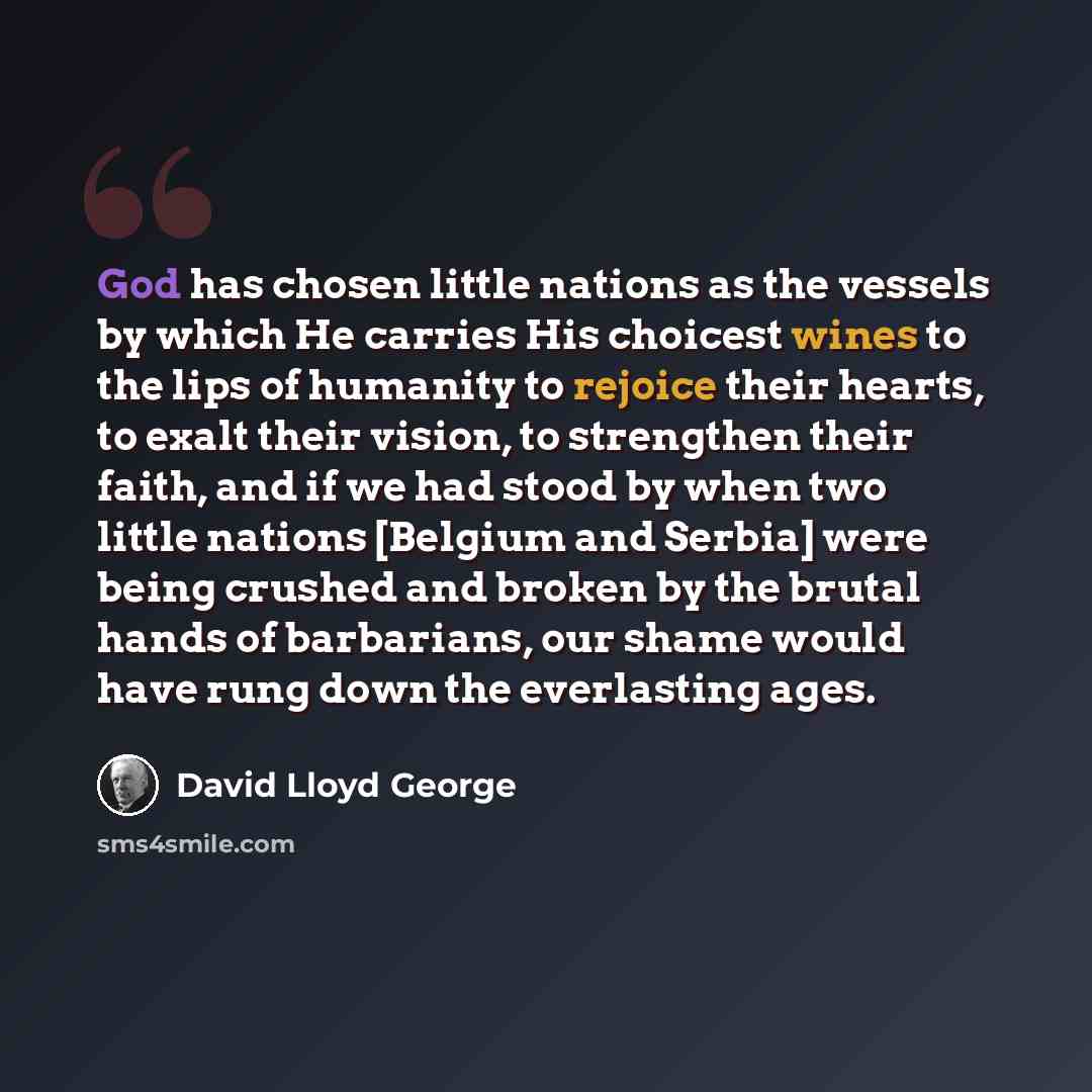“God has chosen little nations as the vessels by which He carries His choicest wines to the lips of humanity to rejoice their hearts, to exalt their vision, to strengthen their faith, and if we had stood by when two little nations [Belgium and Serbia] were being crushed and broken by the brutal…” quote by David Lloyd George