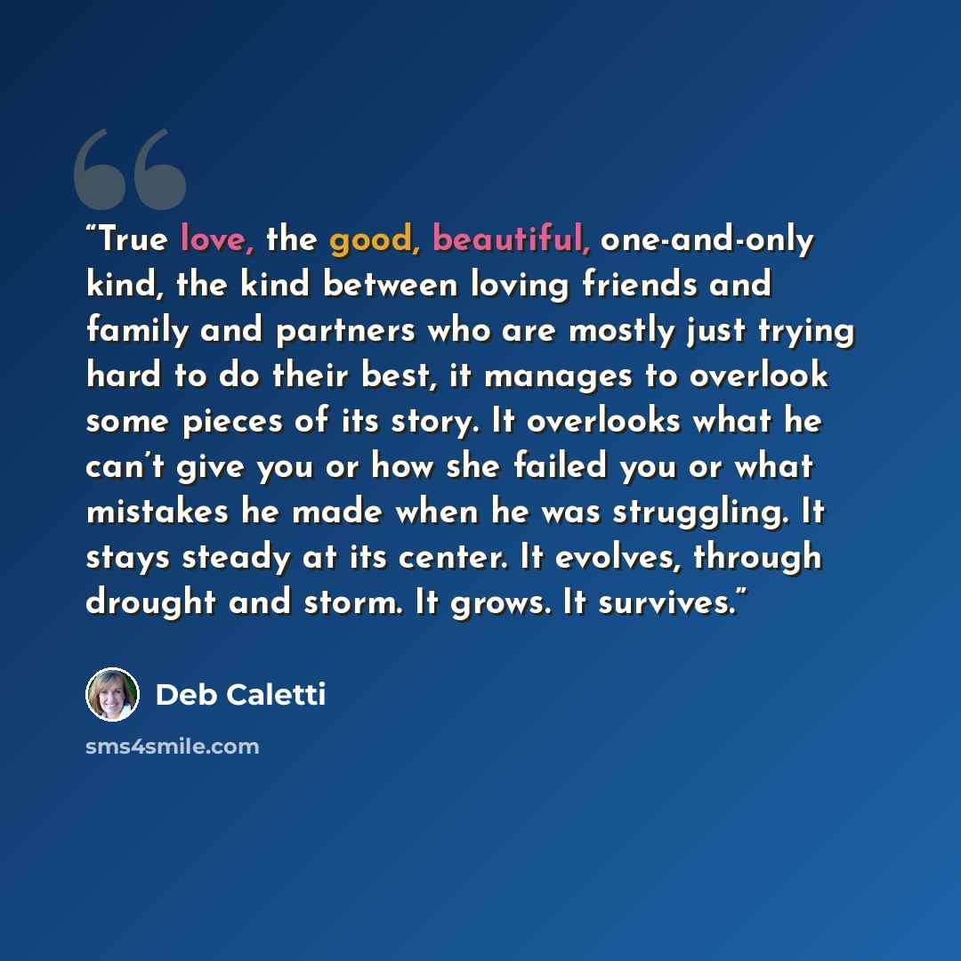 “True love, the good, beautiful, one-and-only kind, the kind between loving friends and family and partners who are mostly just trying hard to do their best, it manages to overlook some pieces of its story. It overlooks what he can’t give you or how she failed you or what mistakes he made when he…” quote by Deb Caletti