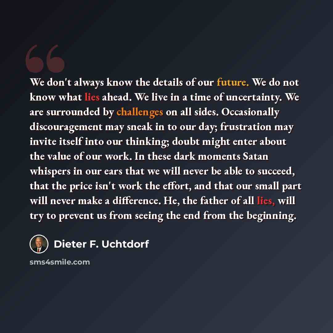 “We don't always know the details of our future. We do not know what lies ahead. We live in a time of uncertainty. We are surrounded by challenges on all sides. Occasionally discouragement may sneak in to our day; frustration may invite itself into our thinking; doubt might enter about the value of…” quote by Dieter F. Uchtdorf