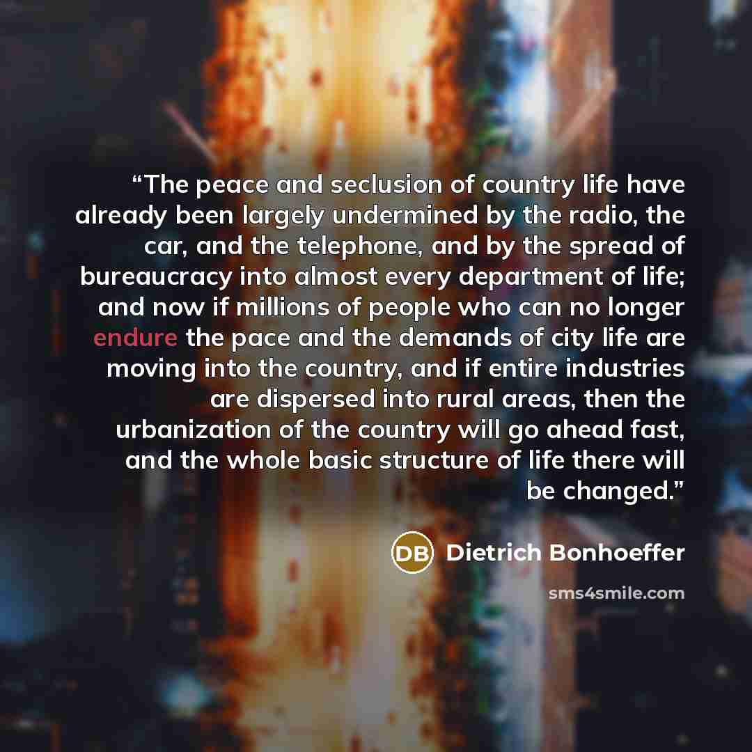 “The peace and seclusion of country life have already been largely undermined by the radio, the car, and the telephone, and by the spread of bureaucracy into almost every department of life; and now if millions of people who can no longer endure the pace and the demands of city life are moving into…” quote by Dietrich Bonhoeffer