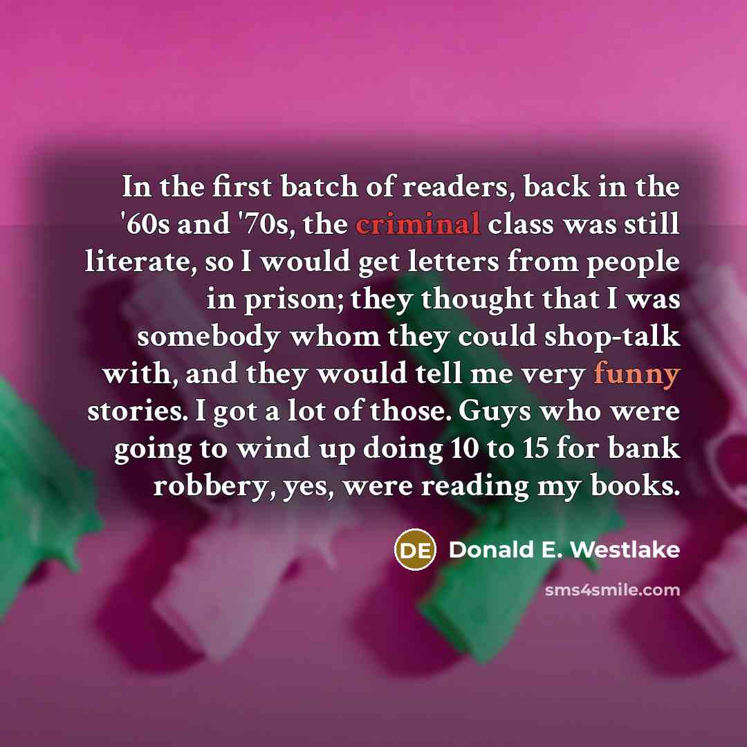 “In the first batch of readers, back in the '60s and '70s, the criminal class was still literate, so I would get letters from people in prison; they thought that I was somebody whom they could shop-talk with, and they would tell me very funny stories. I got a lot of those. Guys who were going to…” quote by Donald E. Westlake