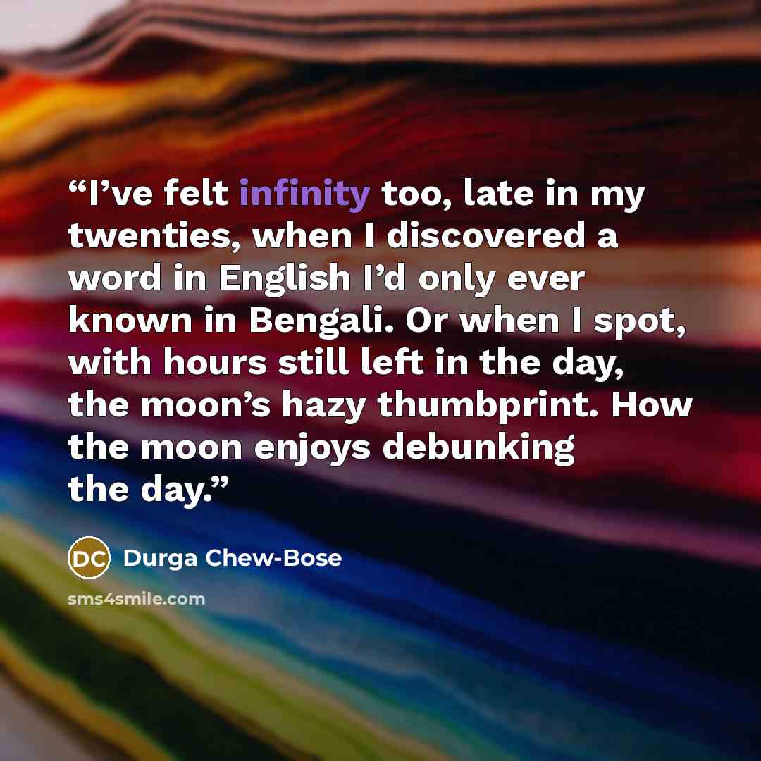 “I’ve felt infinity too, late in my twenties, when I discovered a word in English I’d only ever known in Bengali. Or when I spot, with hours still left in the day, the moon’s hazy thumbprint. How the moon enjoys debunking the day.” quote by Durga Chew-Bose