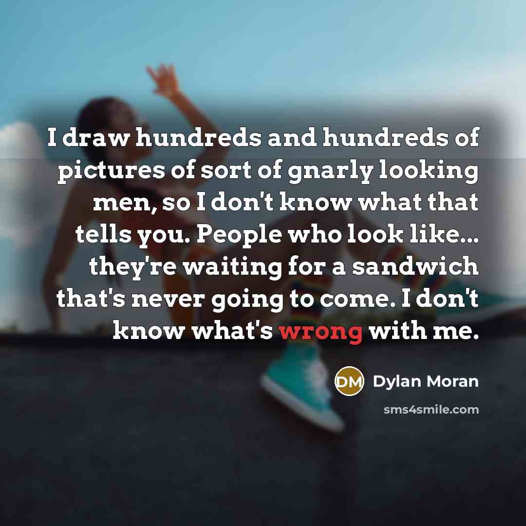 “I draw hundreds and hundreds of pictures of sort of gnarly looking men, so I don't know what that tells you. People who look like... they're waiting for a sandwich that's never going to come. I don't know what's wrong with me.” quote by Dylan Moran