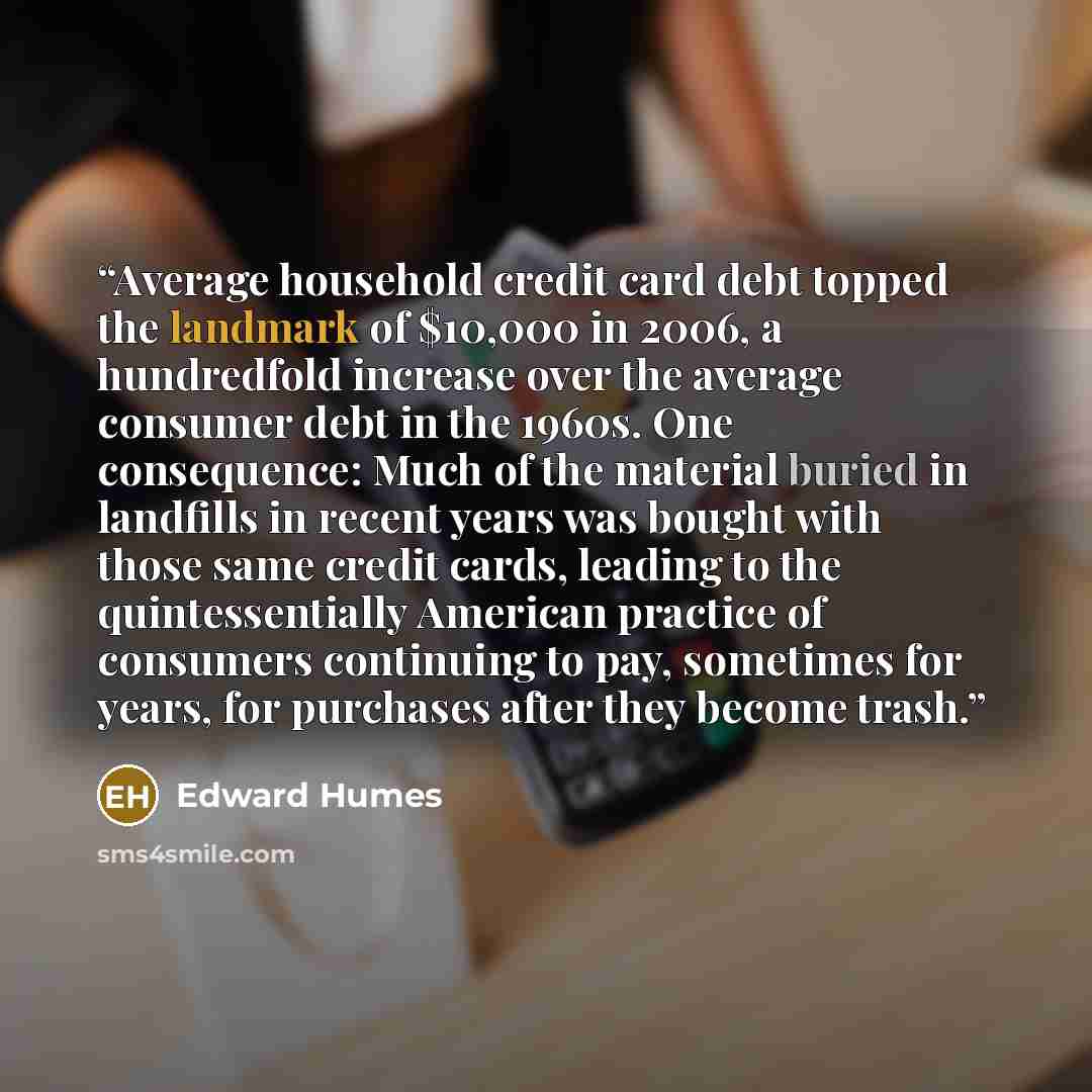 “Average household credit card debt topped the landmark of $10,000 in 2006, a hundredfold increase over the average consumer debt in the 1960s. One consequence: Much of the material buried in landfills in recent years was bought with those same credit cards, leading to the quintessentially American…” quote by Edward Humes