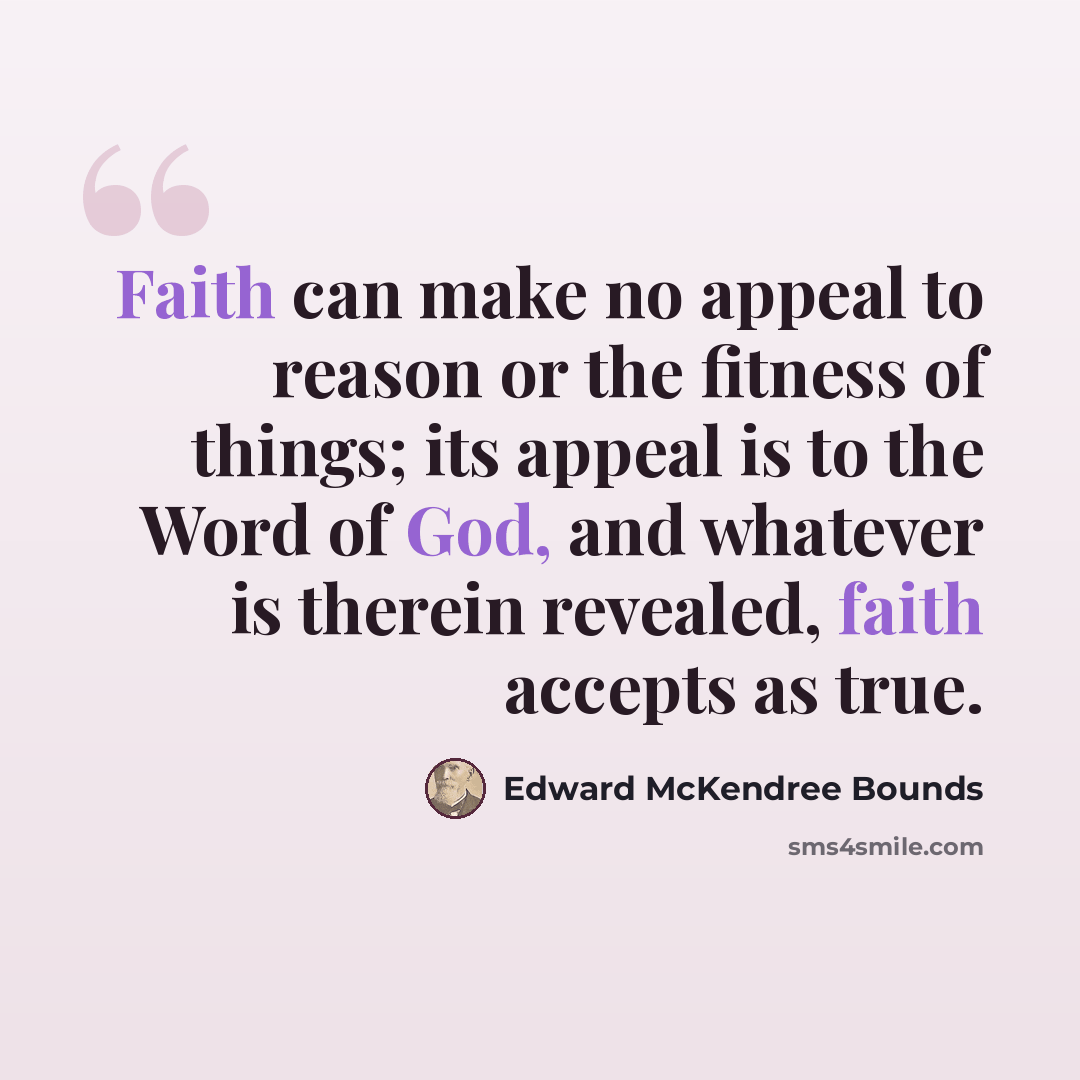 “Faith can make no appeal to reason or the fitness of things; its appeal is to the Word of God, and whatever is therein revealed, faith accepts as true.” quote by Edward McKendree Bounds