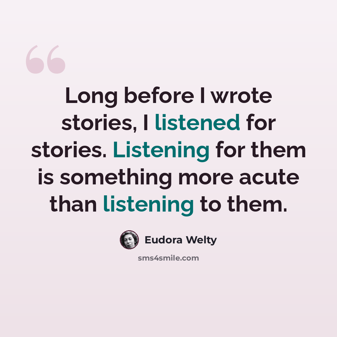 “Long before I wrote stories, I listened for stories. Listening for them is something more acute than listening to them.” quote by Eudora Welty