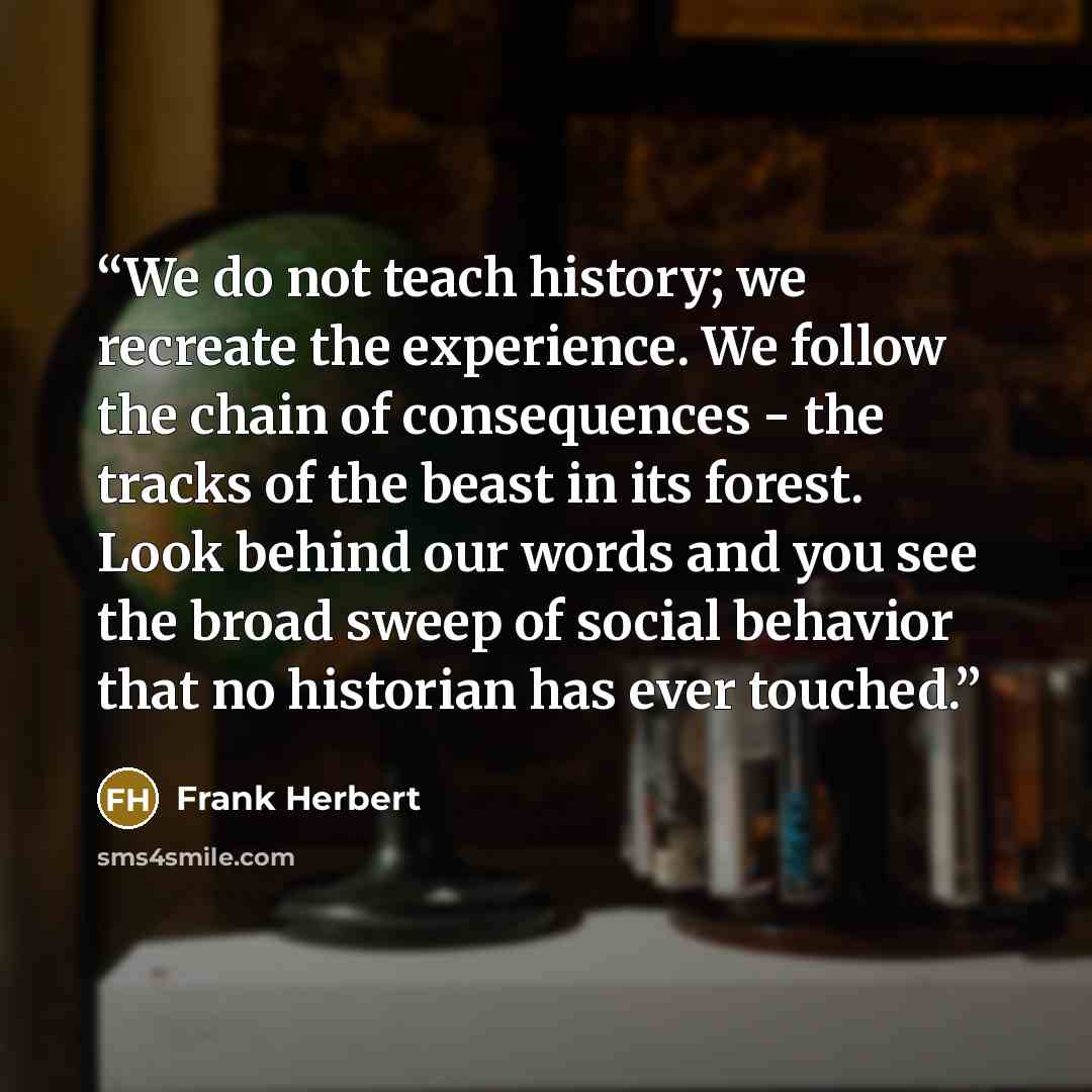 “We do not teach history; we recreate the experience. We follow the chain of consequences - the tracks of the beast in its forest. Look behind our words and you see the broad sweep of social behavior that no historian has ever touched.” quote by Frank Herbert