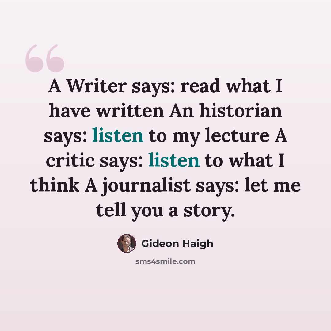 “A Writer says: read what I have written An historian says: listen to my lecture A critic says: listen to what I think A journalist says: let me tell you a story.” quote by Gideon Haigh