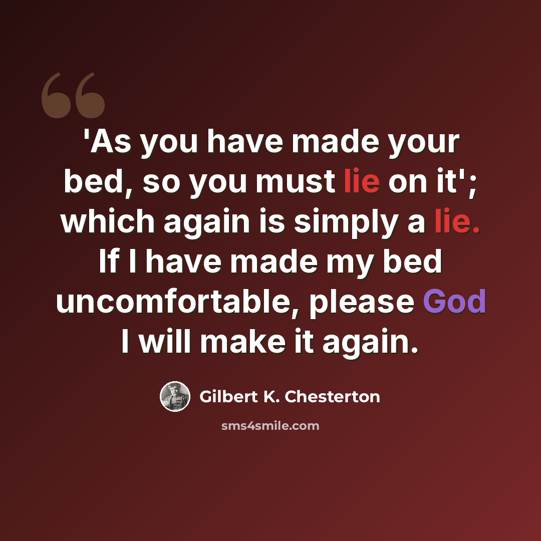 “'As you have made your bed, so you must lie on it'; which again is simply a lie. If I have made my bed uncomfortable, please God I will make it again.” quote by Gilbert K. Chesterton