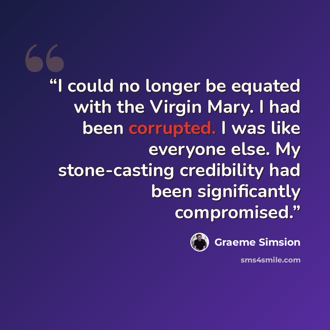 “I could no longer be equated with the Virgin Mary. I had been corrupted. I was like everyone else. My stone-casting credibility had been significantly compromised.” quote by Graeme Simsion