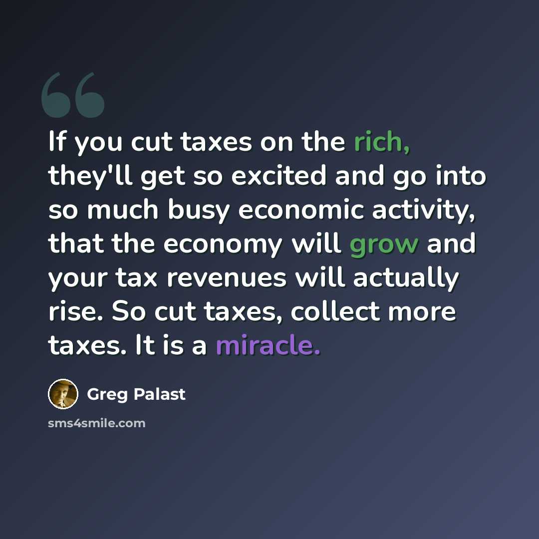 “If you cut taxes on the rich, they'll get so excited and go into so much busy economic activity, that the economy will grow and your tax revenues will actually rise. So cut taxes, collect more taxes. It is a miracle.” quote by Greg Palast