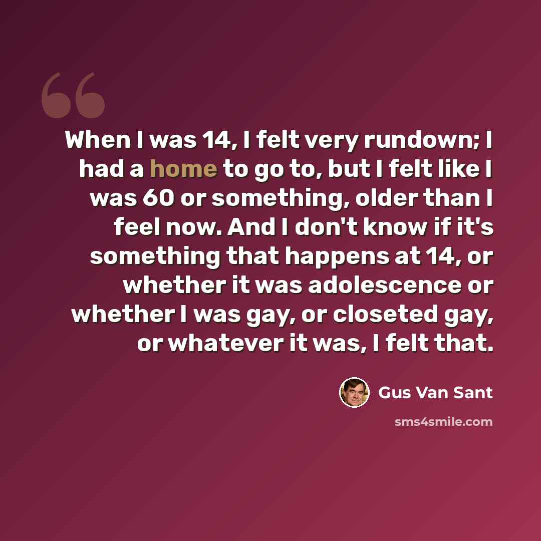 “When I was 14, I felt very rundown; I had a home to go to, but I felt like I was 60 or something, older than I feel now. And I don't know if it's something that happens at 14, or whether it was adolescence or whether I was gay, or closeted gay, or whatever it was, I felt that.” quote by Gus Van Sant
