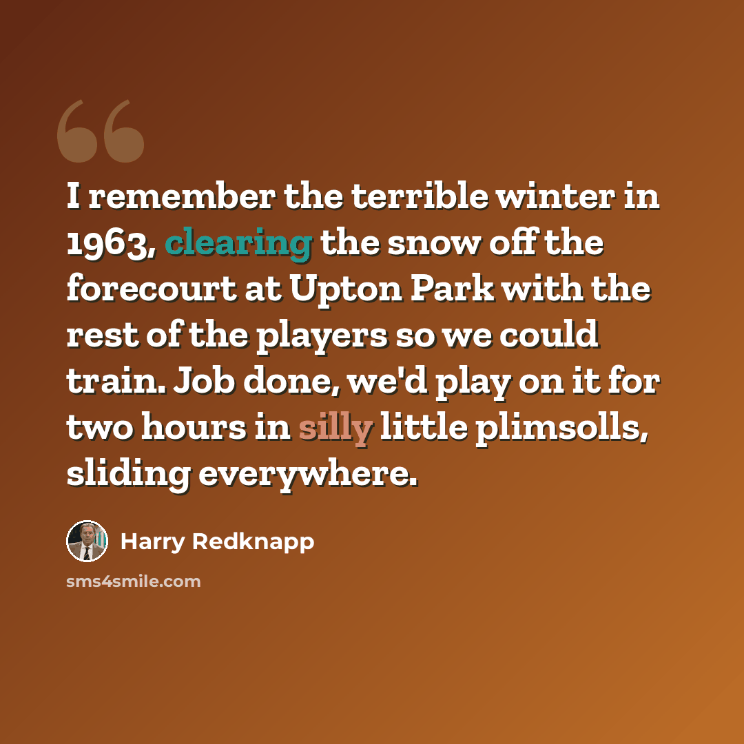 “I remember the terrible winter in 1963, clearing the snow off the forecourt at Upton Park with the rest of the players so we could train. Job done, we'd play on it for two hours in silly little plimsolls, sliding everywhere.” quote by Harry Redknapp
