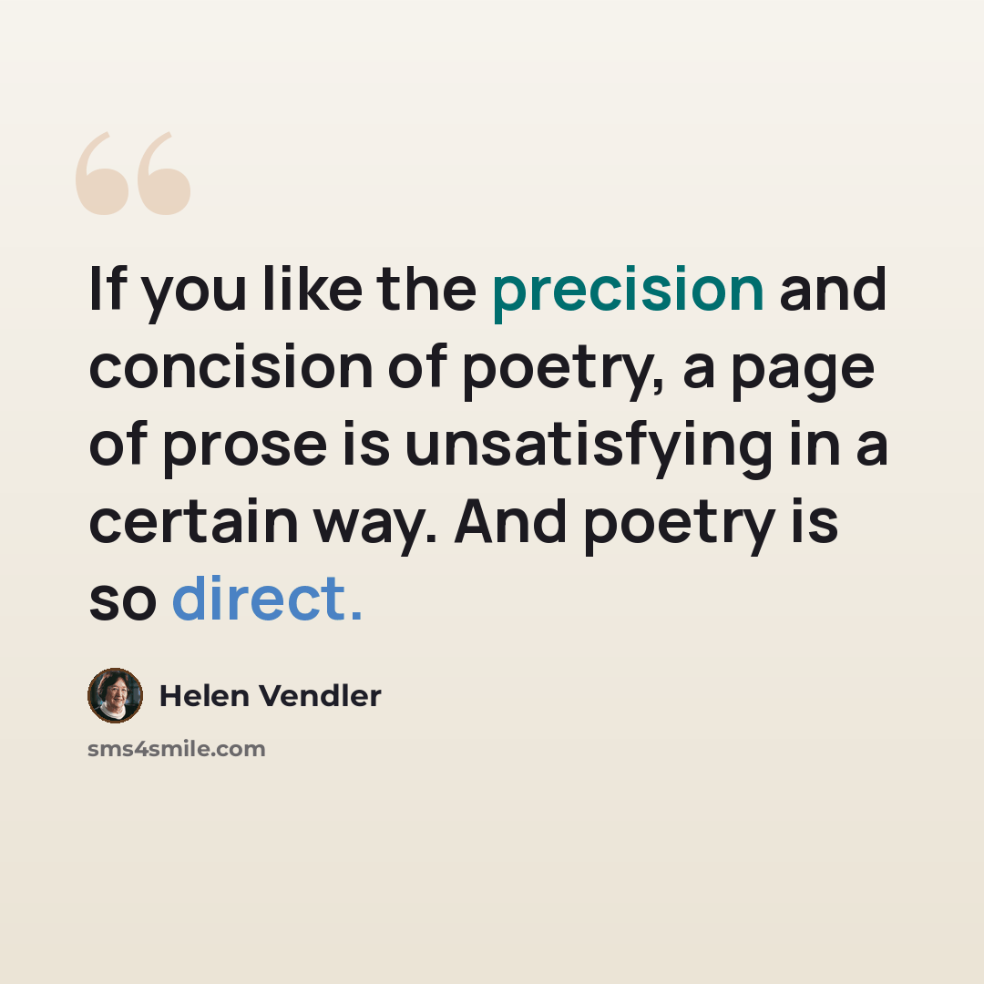 “If you like the precision and concision of poetry, a page of prose is unsatisfying in a certain way. And poetry is so direct.” quote by Helen Vendler