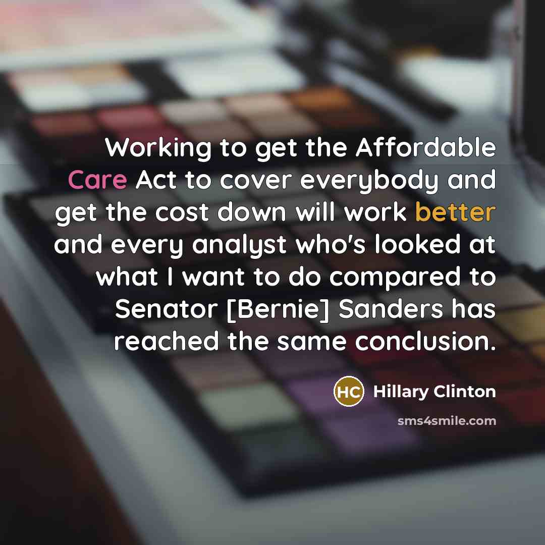 “Working to get the Affordable Care Act to cover everybody and get the cost down will work better and every analyst who's looked at what I want to do compared to Senator [Bernie] Sanders has reached the same conclusion.” quote by Hillary Clinton