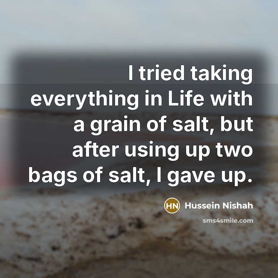“I tried taking everything in Life with a grain of salt, but after using up two bags of salt, I gave up.” quote by Hussein Nishah
