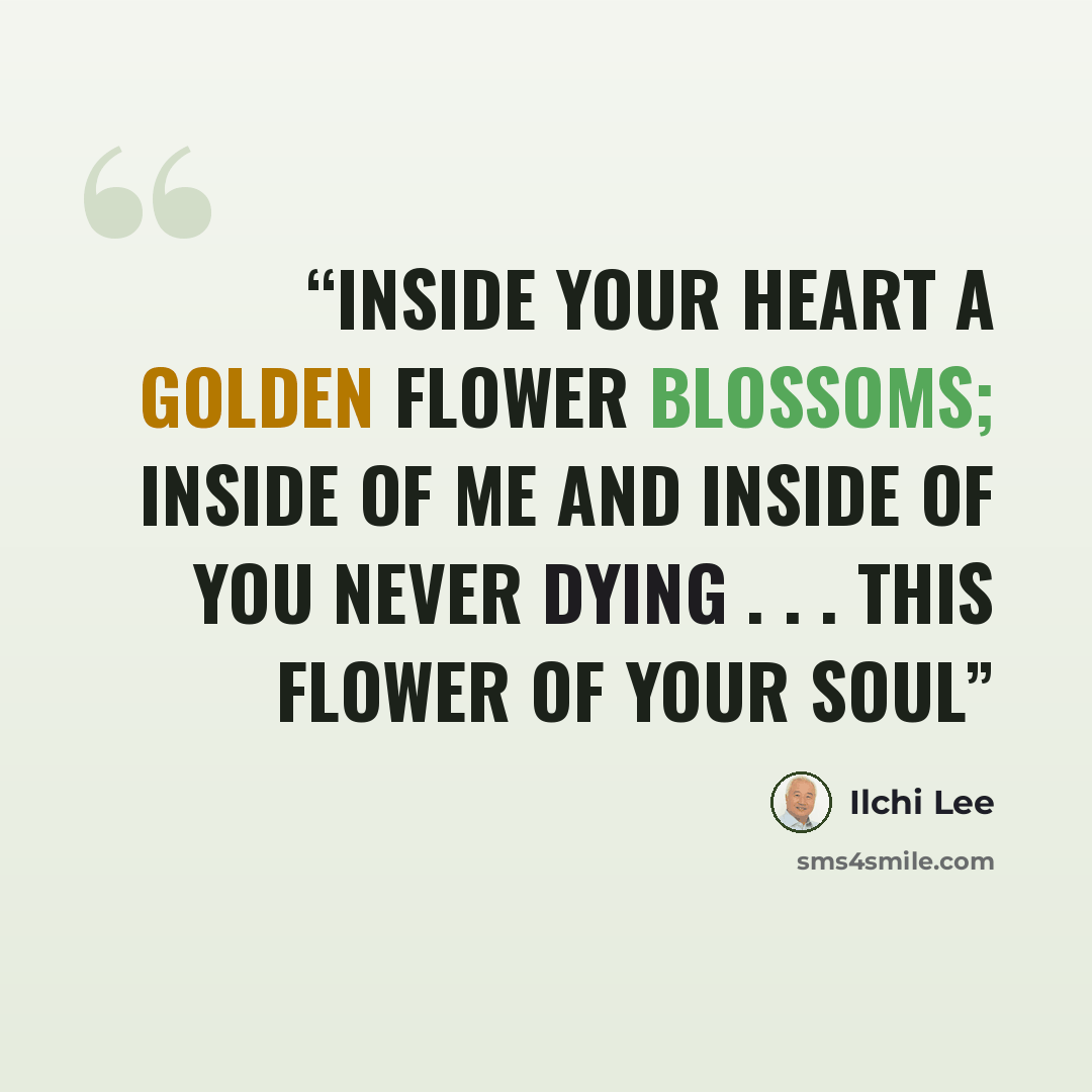 “Inside your heart A golden flower blossoms; Inside of me And inside of you Never dying . . . This flower of your soul” quote by Ilchi Lee