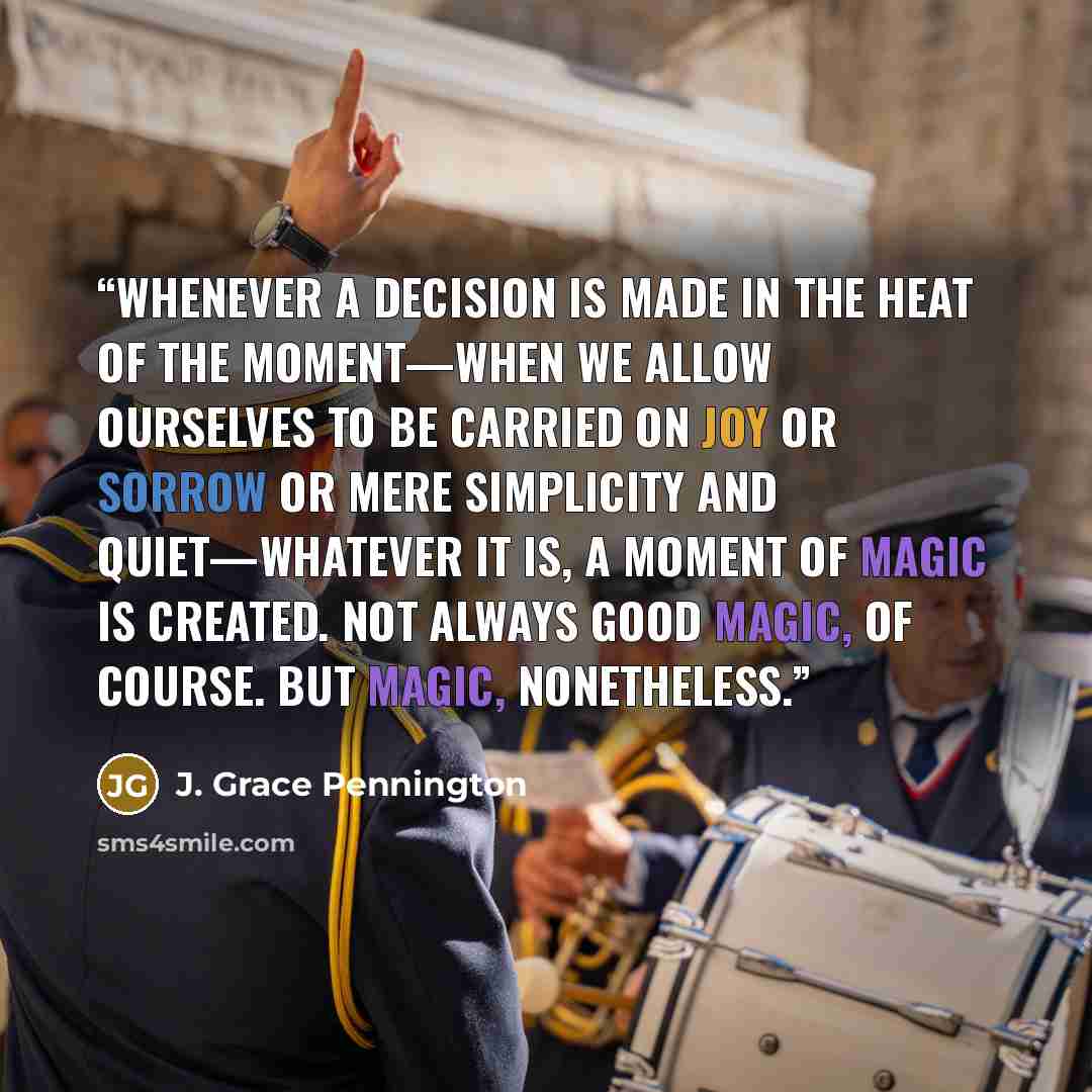 “Whenever a decision is made in the heat of the moment—when we allow ourselves to be carried on joy or sorrow or mere simplicity and quiet—whatever it is, a moment of magic is created. Not always good magic, of course. But magic, nonetheless.” quote by J. Grace Pennington
