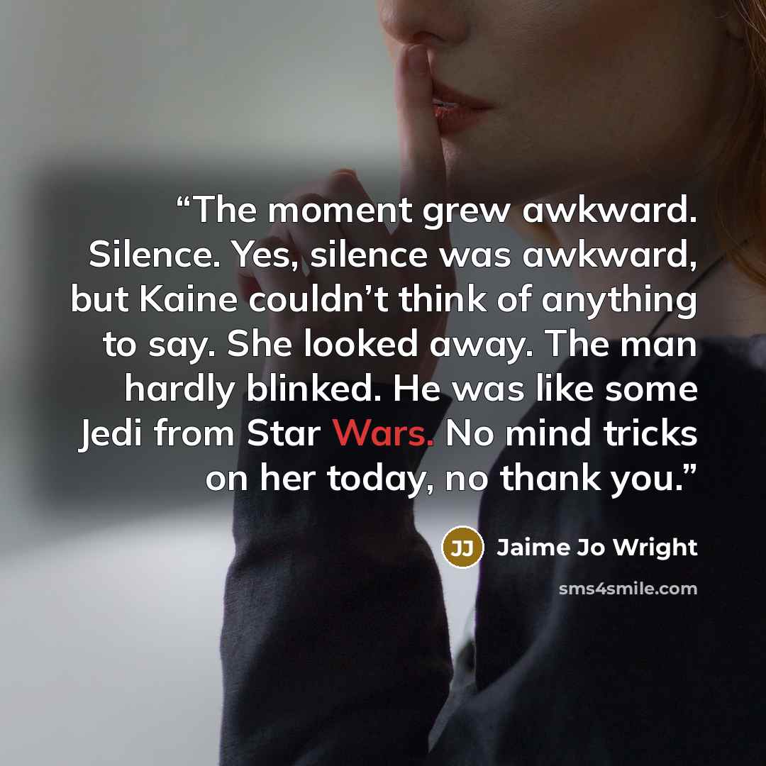 “The moment grew awkward. Silence. Yes, silence was awkward, but Kaine couldn’t think of anything to say. She looked away. The man hardly blinked. He was like some Jedi from Star Wars. No mind tricks on her today, no thank you.” quote by Jaime Jo Wright