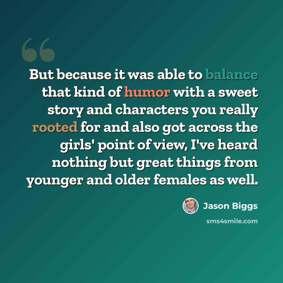 “But because it was able to balance that kind of humor with a sweet story and characters you really rooted for and also got across the girls' point of view, I've heard nothing but great things from younger and older females as well.” quote by Jason Biggs