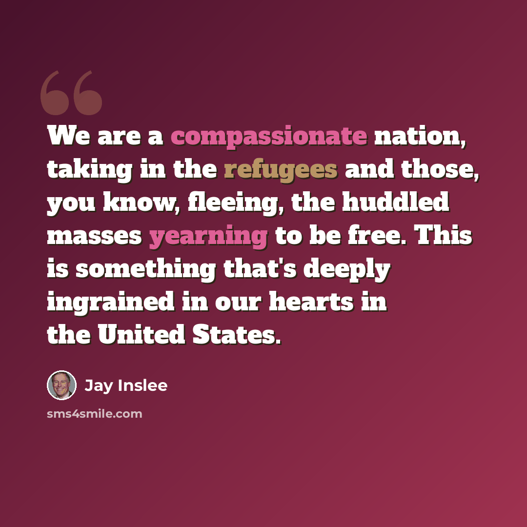“We are a compassionate nation, taking in the refugees and those, you know, fleeing, the huddled masses yearning to be free. This is something that's deeply ingrained in our hearts in the United States.” quote by Jay Inslee