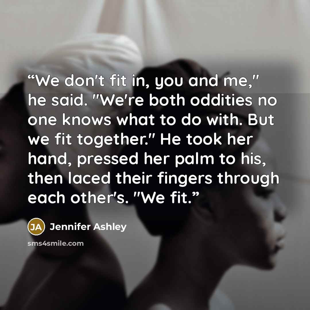 “We don't fit in, you and me," he said. "We're both oddities no one knows what to do with. But we fit together." He took her hand, pressed her palm to his, then laced their fingers through each other's. "We fit.” quote by Jennifer Ashley