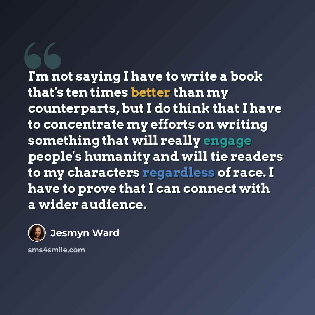 “I'm not saying I have to write a book that's ten times better than my counterparts, but I do think that I have to concentrate my efforts on writing something that will really engage people's humanity and will tie readers to my characters regardless of race. I have to prove that I can connect with…” quote by Jesmyn Ward