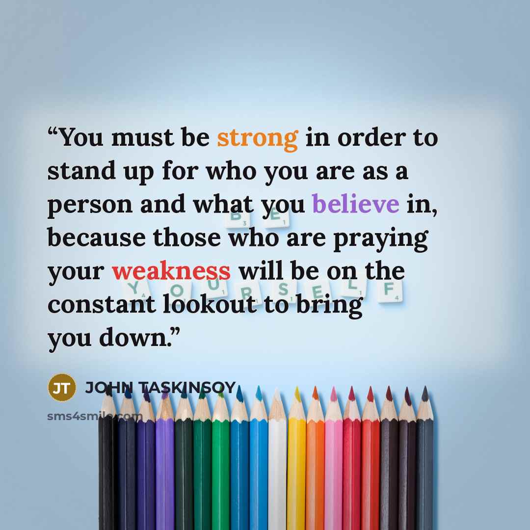 “You must be strong in order to stand up for who you are as a person and what you believe in, because those who are praying your weakness will be on the constant lookout to bring you down.” quote by John Taskinsoy