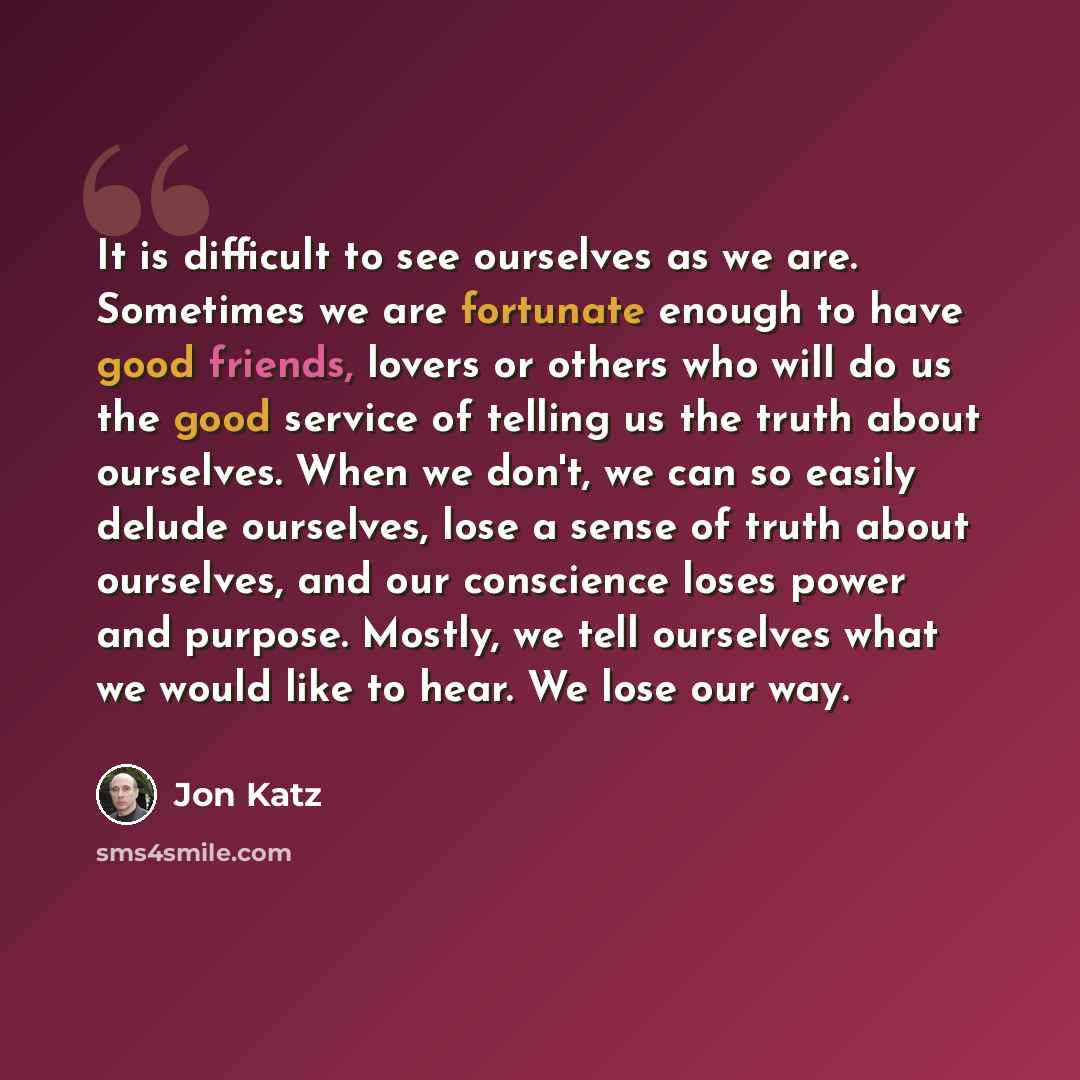 “It is difficult to see ourselves as we are. Sometimes we are fortunate enough to have good friends, lovers or others who will do us the good service of telling us the truth about ourselves. When we don't, we can so easily delude ourselves, lose a sense of truth about ourselves, and our conscience…” quote by Jon Katz