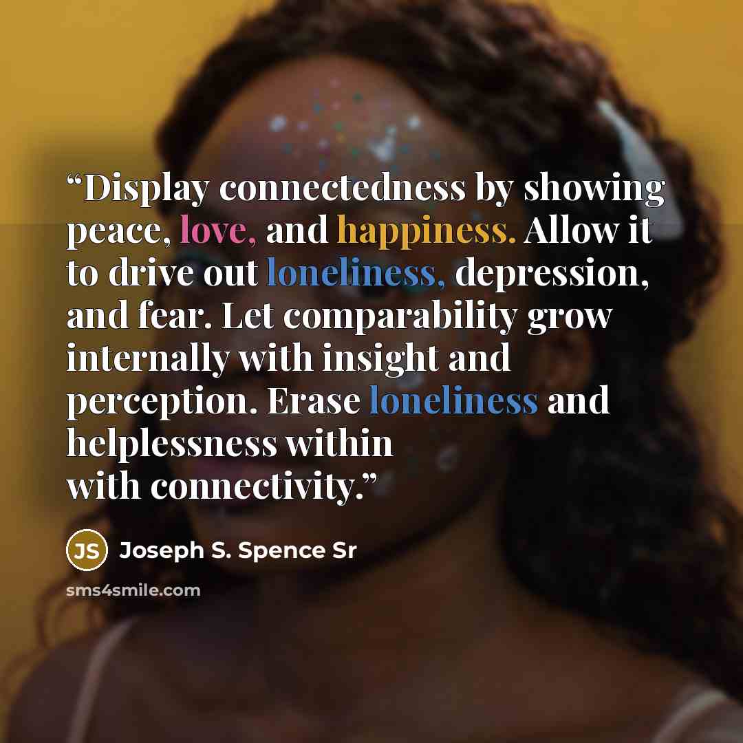 “Display connectedness by showing peace, love, and happiness. Allow it to drive out loneliness, depression, and fear. Let comparability grow internally with insight and perception. Erase loneliness and helplessness within with connectivity.” quote by Joseph S. Spence Sr