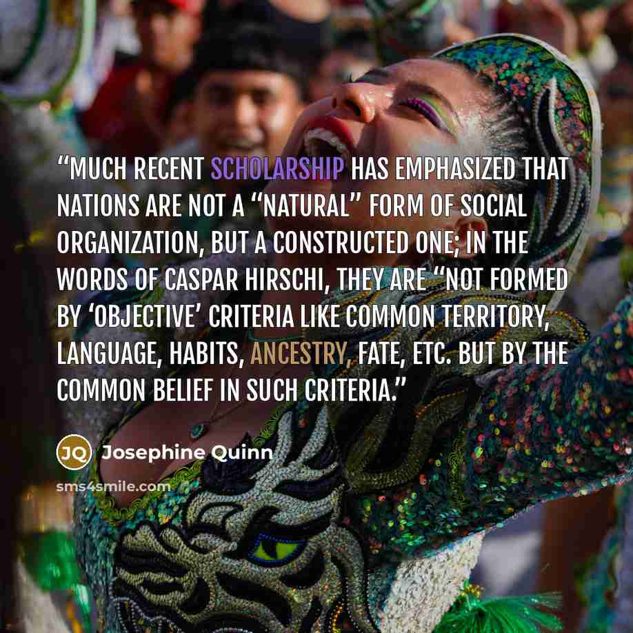 “Much recent scholarship has emphasized that nations are not a “natural” form of social organization, but a constructed one; in the words of Caspar Hirschi, they are “not formed by ‘objective’ criteria like common territory, language, habits, ancestry, fate, etc. but by the common belief in such…” quote by Josephine Quinn