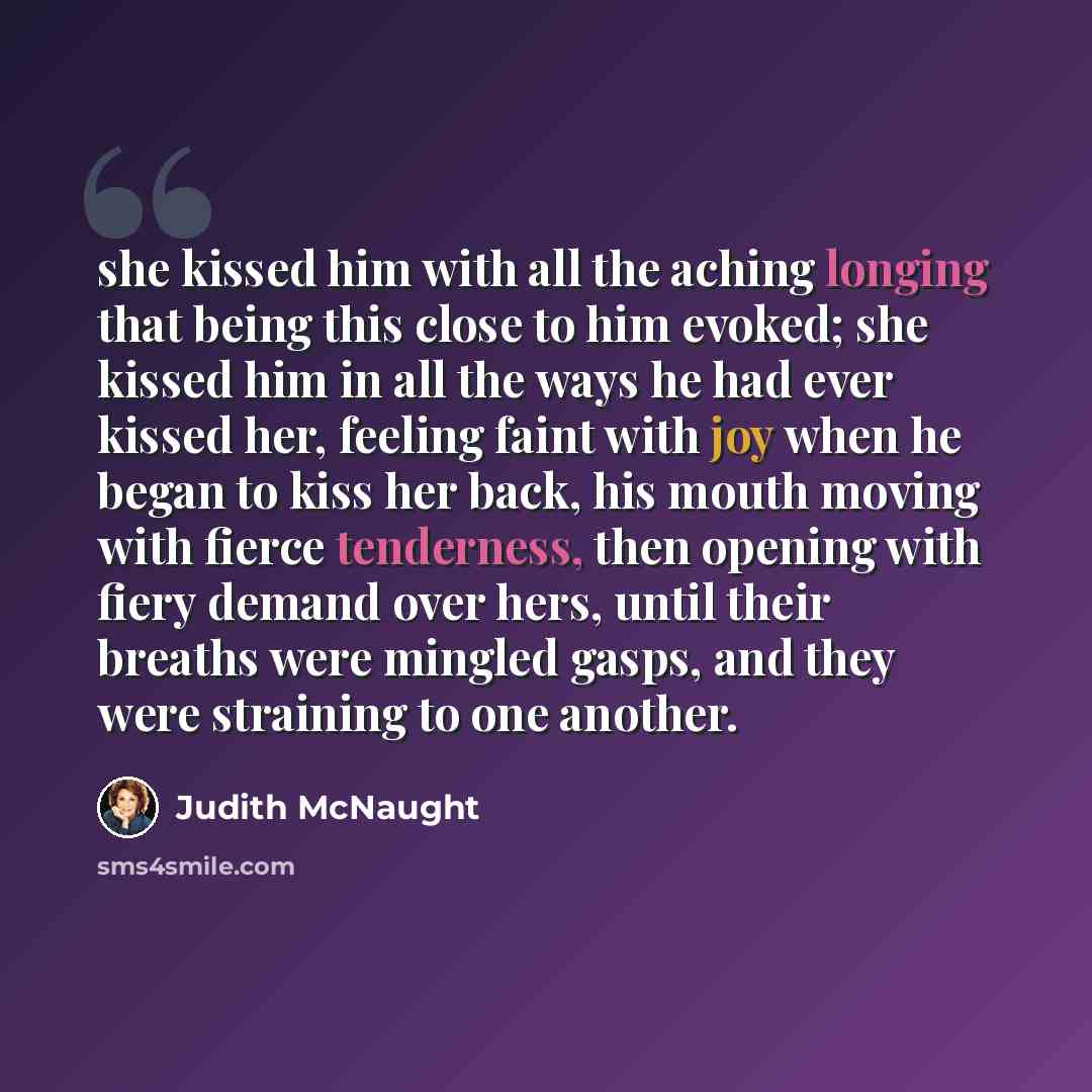 “she kissed him with all the aching longing that being this close to him evoked; she kissed him in all the ways he had ever kissed her, feeling faint with joy when he began to kiss her back, his mouth moving with fierce tenderness, then opening with fiery demand over hers, until their breaths were…” quote by Judith McNaught