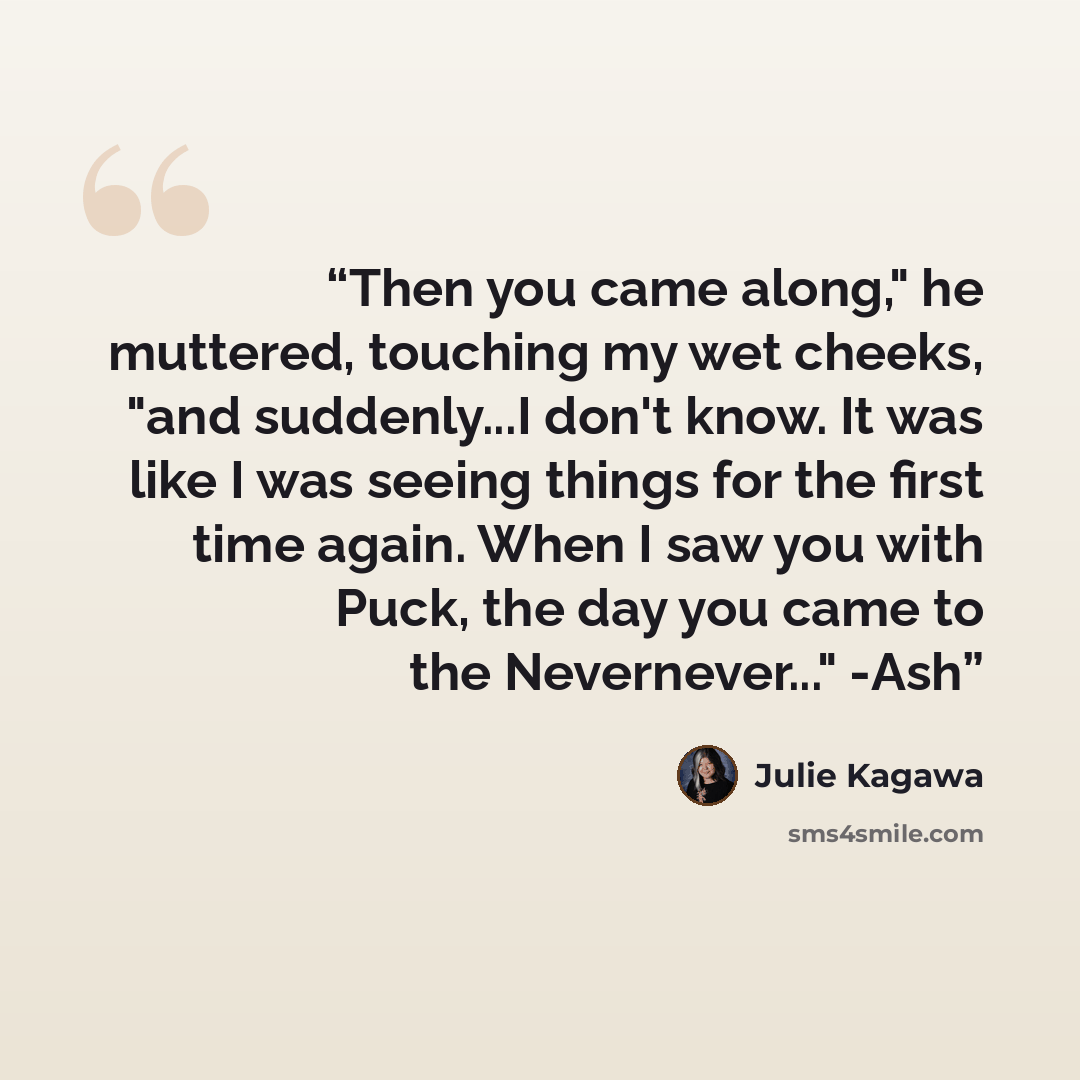 “Then you came along," he muttered, touching my wet cheeks, "and suddenly...I don't know. It was like I was seeing things for the first time again. When I saw you with Puck, the day you came to the Nevernever..." -Ash” quote by Julie Kagawa