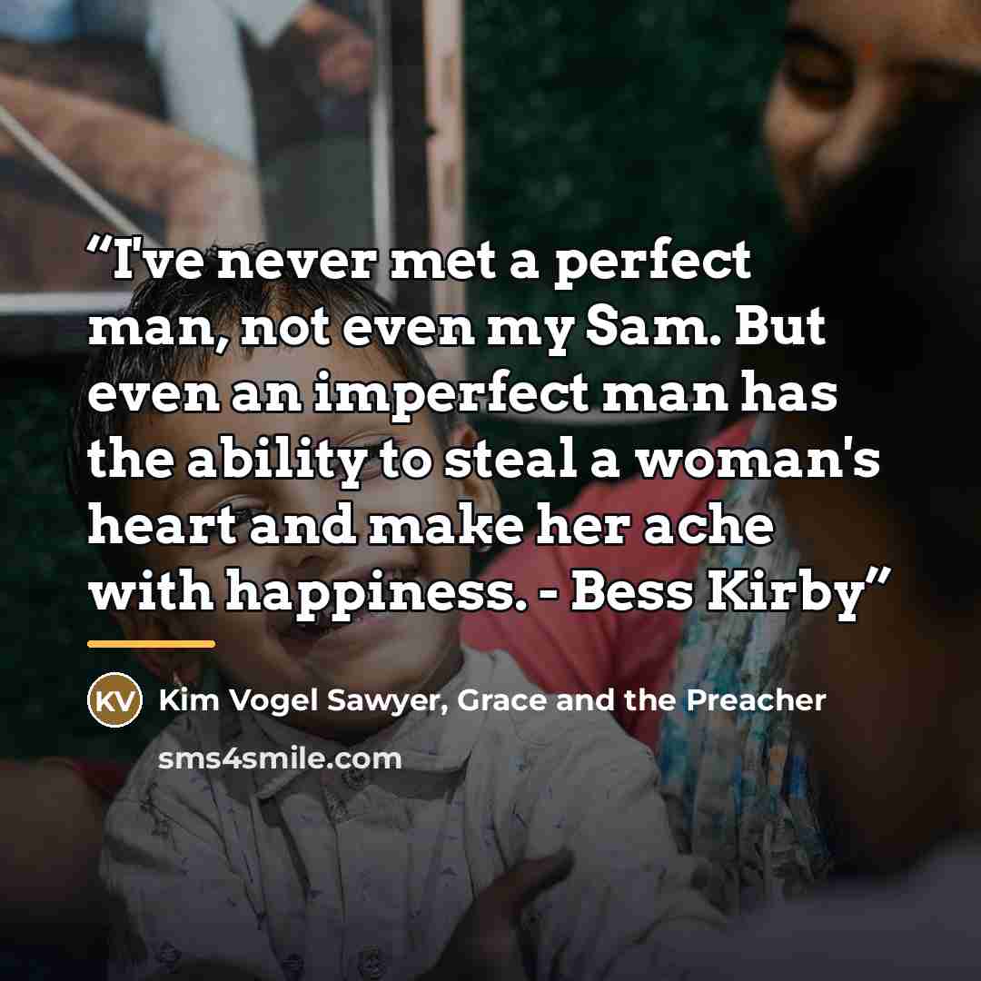 “I've never met a perfect man, not even my Sam. But even an imperfect man has the ability to steal a woman's heart and make her ache with happiness. - Bess Kirby” quote by Grace and the Preacher Kim Vogel Sawyer