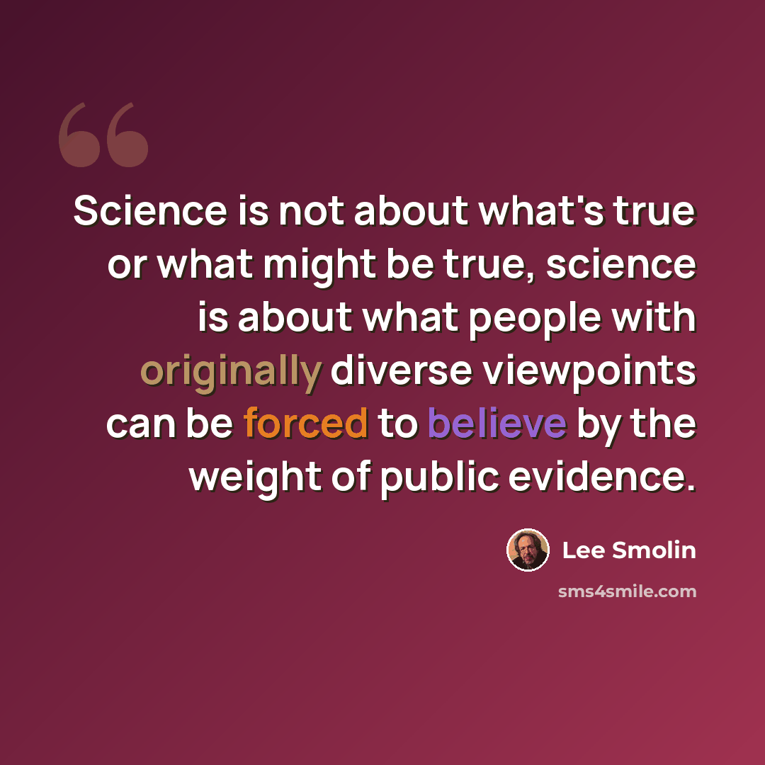 “Science is not about what's true or what might be true, science is about what people with originally diverse viewpoints can be forced to believe by the weight of public evidence.” quote by Lee Smolin