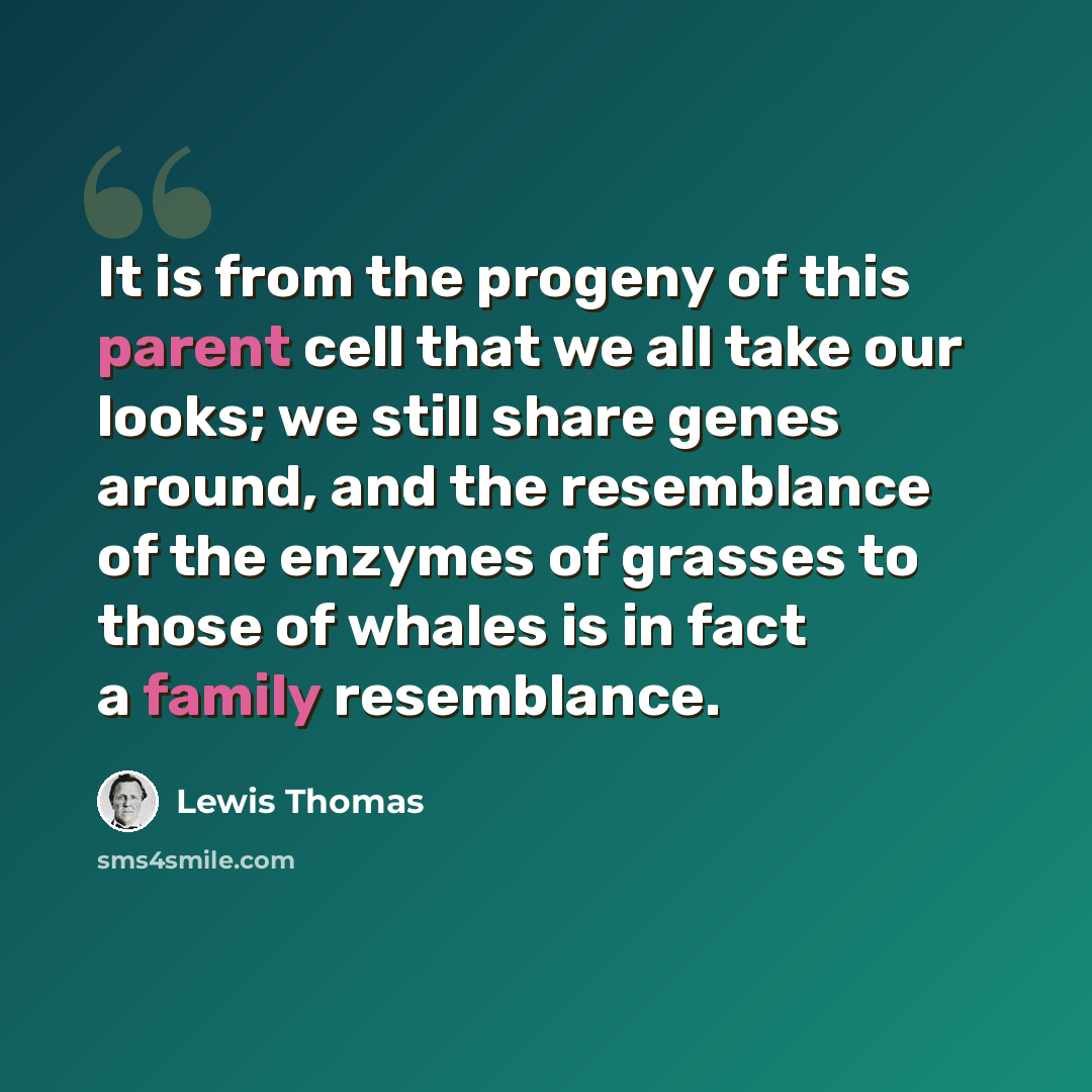 “It is from the progeny of this parent cell that we all take our looks; we still share genes around, and the resemblance of the enzymes of grasses to those of whales is in fact a family resemblance.” quote by Lewis Thomas
