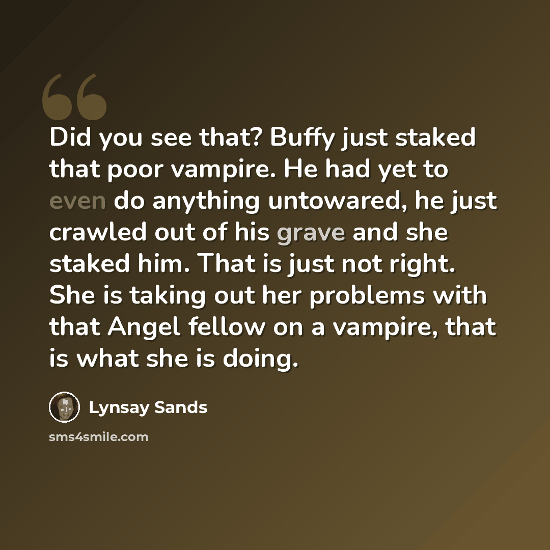“Did you see that? Buffy just staked that poor vampire. He had yet to even do anything untowared, he just crawled out of his grave and she staked him. That is just not right. She is taking out her problems with that Angel fellow on a vampire, that is what she is doing.” quote by Lynsay Sands
