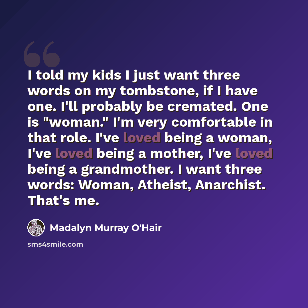 “I told my kids I just want three words on my tombstone, if I have one. I'll probably be cremated. One is "woman." I'm very comfortable in that role. I've loved being a woman, I've loved being a mother, I've loved being a grandmother. I want three words: Woman, Atheist, Anarchist. That's me.” quote by Madalyn Murray O'Hair